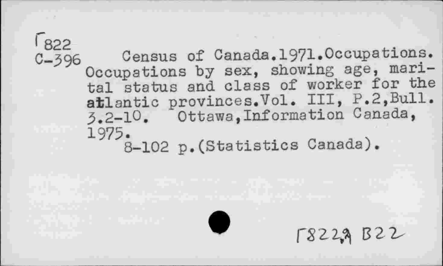 ﻿1 822
C-396 Census of Canada.1971.Occupations. Occupations by sex, showing age, marital status and class of worker for the atlantic provinces.Vol. Ill, P.2,Bull. ,5.2-10.	Ottawa,Information Canada,
1975.
8-102 p.(Statistics Canada).
rS2Z^ 82 2-